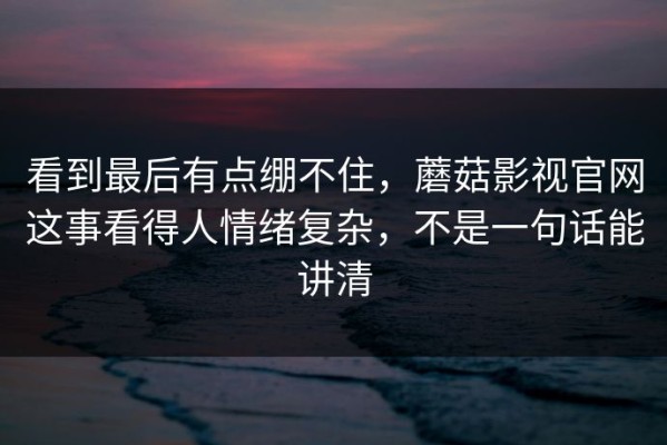 看到最后有点绷不住，蘑菇影视官网这事看得人情绪复杂，不是一句话能讲清
