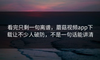 看完只剩一句离谱，蘑菇视频app下载让不少人破防，不是一句话能讲清