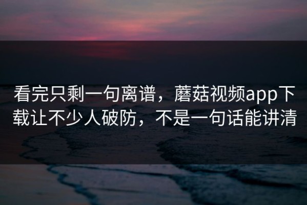 看完只剩一句离谱，蘑菇视频app下载让不少人破防，不是一句话能讲清