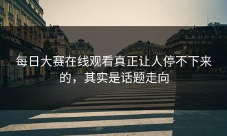 每日大赛在线观看真正让人停不下来的，其实是话题走向