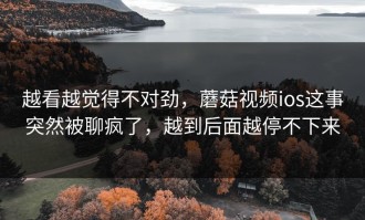 越看越觉得不对劲，蘑菇视频ios这事突然被聊疯了，越到后面越停不下来