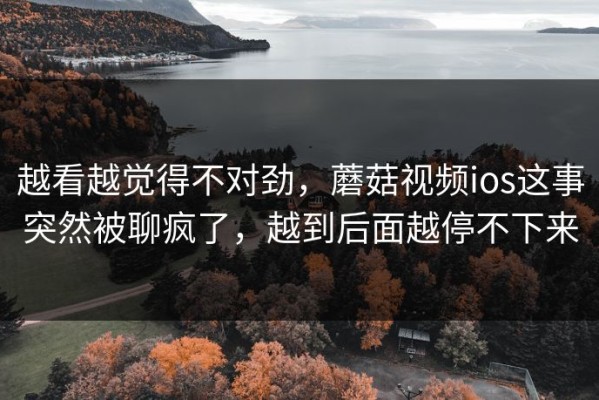 越看越觉得不对劲，蘑菇视频ios这事突然被聊疯了，越到后面越停不下来