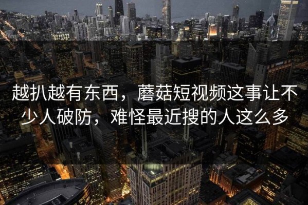 越扒越有东西，蘑菇短视频这事让不少人破防，难怪最近搜的人这么多