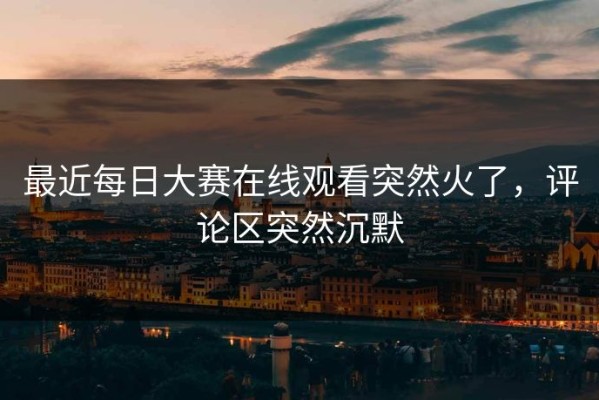 最近每日大赛在线观看突然火了，评论区突然沉默