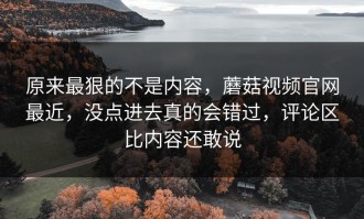 原来最狠的不是内容，蘑菇视频官网最近，没点进去真的会错过，评论区比内容还敢说