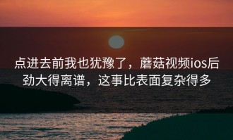 点进去前我也犹豫了，蘑菇视频ios后劲大得离谱，这事比表面复杂得多