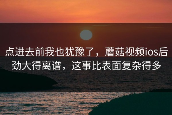 点进去前我也犹豫了，蘑菇视频ios后劲大得离谱，这事比表面复杂得多