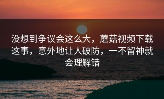 没想到争议会这么大，蘑菇视频下载这事，意外地让人破防，一不留神就会理解错