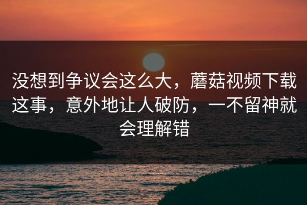 没想到争议会这么大，蘑菇视频下载这事，意外地让人破防，一不留神就会理解错