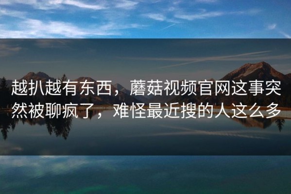 越扒越有东西，蘑菇视频官网这事突然被聊疯了，难怪最近搜的人这么多