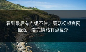 看到最后有点绷不住，蘑菇视频官网最近，看完情绪有点复杂