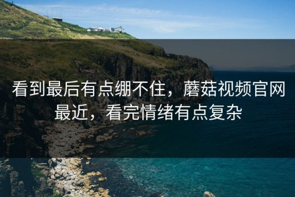 看到最后有点绷不住，蘑菇视频官网最近，看完情绪有点复杂