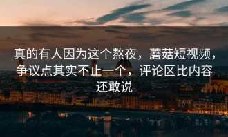 真的有人因为这个熬夜，蘑菇短视频，争议点其实不止一个，评论区比内容还敢说