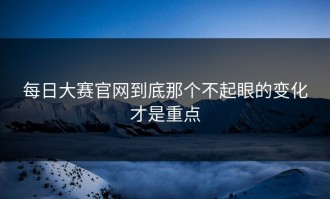 每日大赛官网到底那个不起眼的变化才是重点