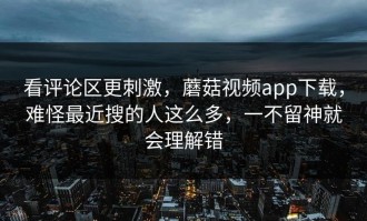 看评论区更刺激，蘑菇视频app下载，难怪最近搜的人这么多，一不留神就会理解错