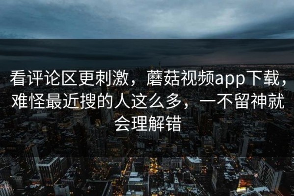 看评论区更刺激，蘑菇视频app下载，难怪最近搜的人这么多，一不留神就会理解错
