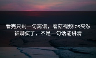 看完只剩一句离谱，蘑菇视频ios突然被聊疯了，不是一句话能讲清