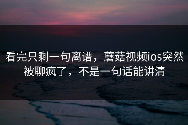 看完只剩一句离谱，蘑菇视频ios突然被聊疯了，不是一句话能讲清