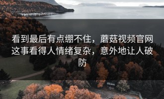 看到最后有点绷不住，蘑菇视频官网这事看得人情绪复杂，意外地让人破防