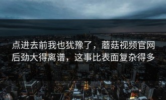 点进去前我也犹豫了，蘑菇视频官网后劲大得离谱，这事比表面复杂得多