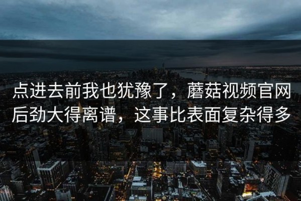 点进去前我也犹豫了，蘑菇视频官网后劲大得离谱，这事比表面复杂得多