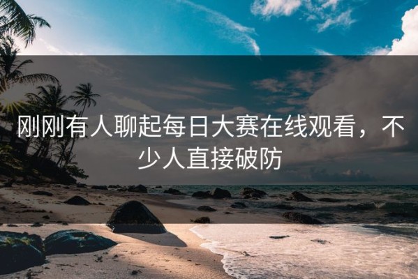 刚刚有人聊起每日大赛在线观看，不少人直接破防