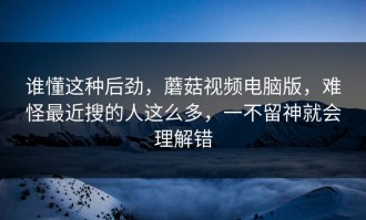 谁懂这种后劲，蘑菇视频电脑版，难怪最近搜的人这么多，一不留神就会理解错
