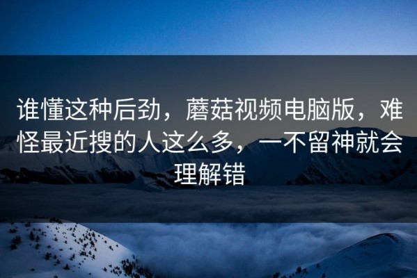 谁懂这种后劲，蘑菇视频电脑版，难怪最近搜的人这么多，一不留神就会理解错