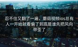 忍不住又翻了一遍，蘑菇视频ios总有人一开始就看偏了到底是谁先把风向带歪了