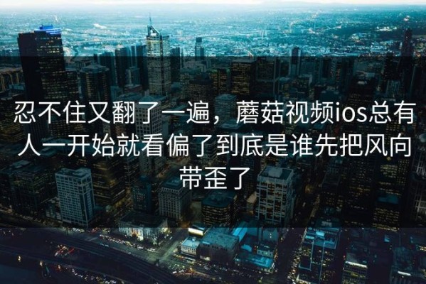 忍不住又翻了一遍，蘑菇视频ios总有人一开始就看偏了到底是谁先把风向带歪了