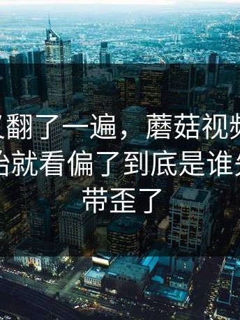 忍不住又翻了一遍，蘑菇视频ios总有人一开始就看偏了到底是谁先把风向带歪了