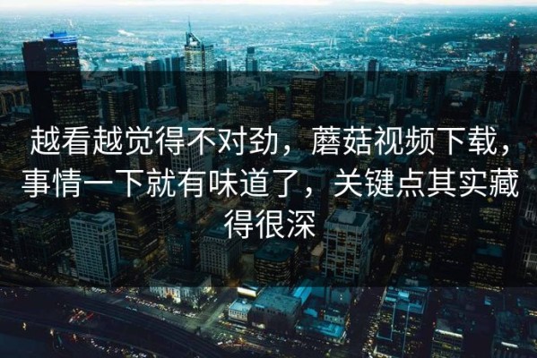 越看越觉得不对劲，蘑菇视频下载，事情一下就有味道了，关键点其实藏得很深