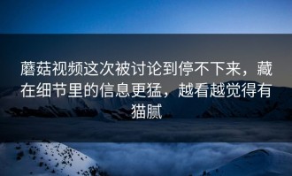 蘑菇视频这次被讨论到停不下来，藏在细节里的信息更猛，越看越觉得有猫腻