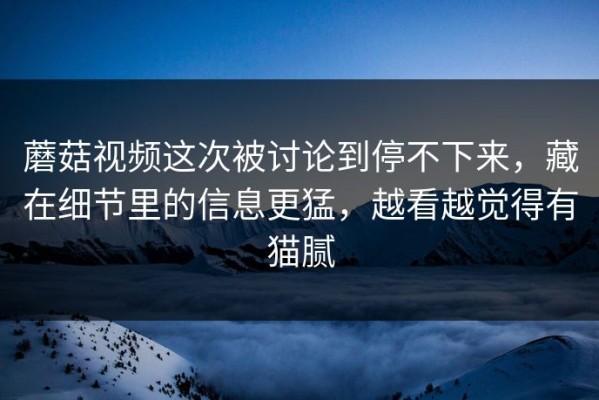 蘑菇视频这次被讨论到停不下来，藏在细节里的信息更猛，越看越觉得有猫腻