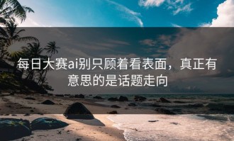 每日大赛ai别只顾着看表面，真正有意思的是话题走向