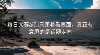 每日大赛ai别只顾着看表面，真正有意思的是话题走向