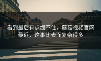看到最后有点绷不住，蘑菇视频官网最近，这事比表面复杂得多