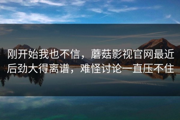 刚开始我也不信，蘑菇影视官网最近后劲大得离谱，难怪讨论一直压不住