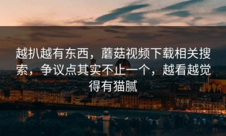 越扒越有东西，蘑菇视频下载相关搜索，争议点其实不止一个，越看越觉得有猫腻