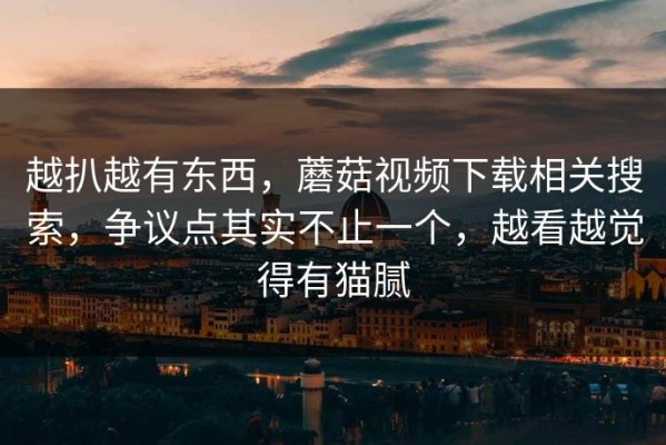 越扒越有东西，蘑菇视频下载相关搜索，争议点其实不止一个，越看越觉得有猫腻