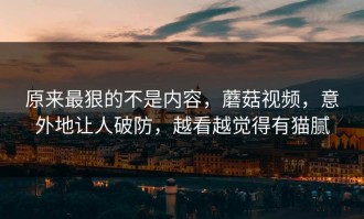 原来最狠的不是内容，蘑菇视频，意外地让人破防，越看越觉得有猫腻