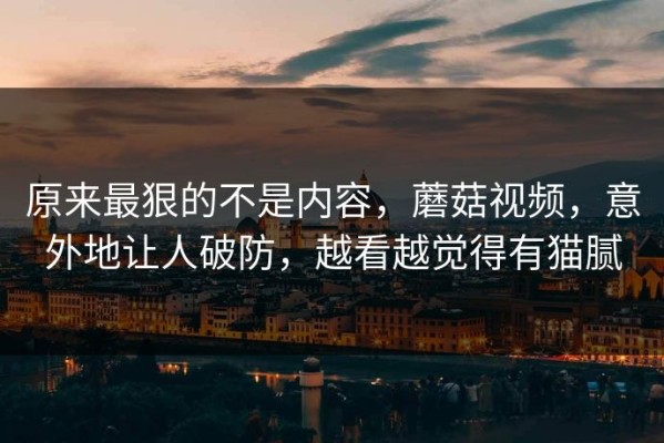 原来最狠的不是内容，蘑菇视频，意外地让人破防，越看越觉得有猫腻
