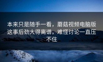 本来只是随手一看，蘑菇视频电脑版这事后劲大得离谱，难怪讨论一直压不住
