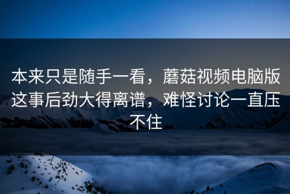 本来只是随手一看，蘑菇视频电脑版这事后劲大得离谱，难怪讨论一直压不住