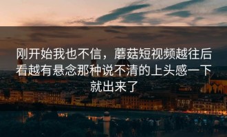 刚开始我也不信，蘑菇短视频越往后看越有悬念那种说不清的上头感一下就出来了