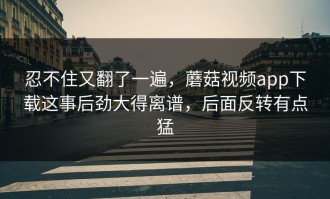 忍不住又翻了一遍，蘑菇视频app下载这事后劲大得离谱，后面反转有点猛