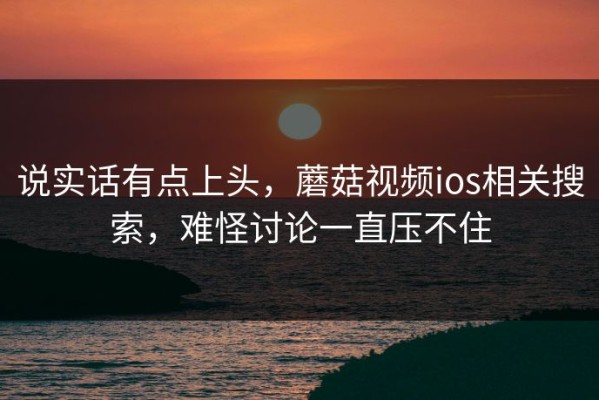 说实话有点上头，蘑菇视频ios相关搜索，难怪讨论一直压不住