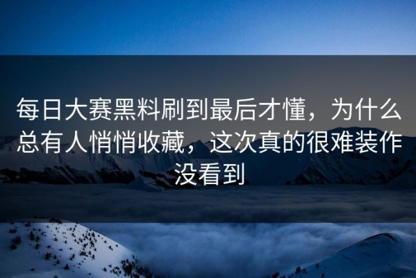 每日大赛黑料刷到最后才懂，为什么总有人悄悄收藏，这次真的很难装作没看到