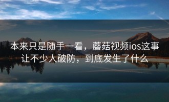 本来只是随手一看，蘑菇视频ios这事让不少人破防，到底发生了什么