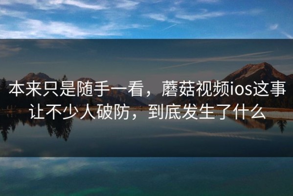 本来只是随手一看，蘑菇视频ios这事让不少人破防，到底发生了什么